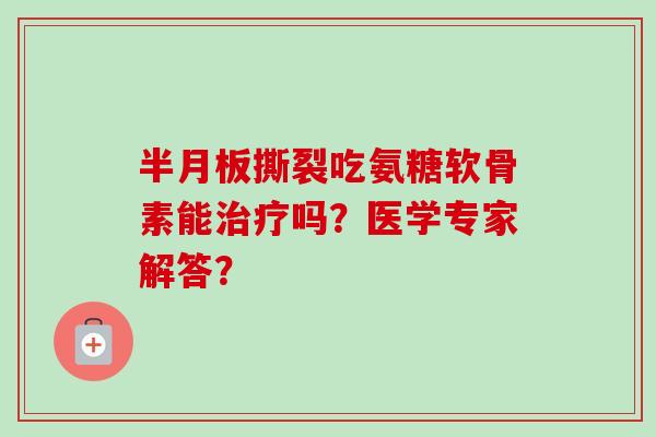 半月板撕裂吃氨糖软骨素能治疗吗？医学专家解答？