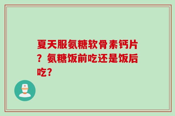 夏天服氨糖软骨素钙片？氨糖饭前吃还是饭后吃？