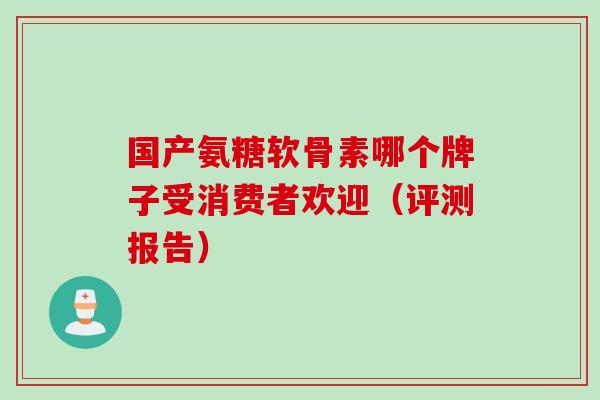 国产氨糖软骨素哪个牌子受消费者欢迎（评测报告）