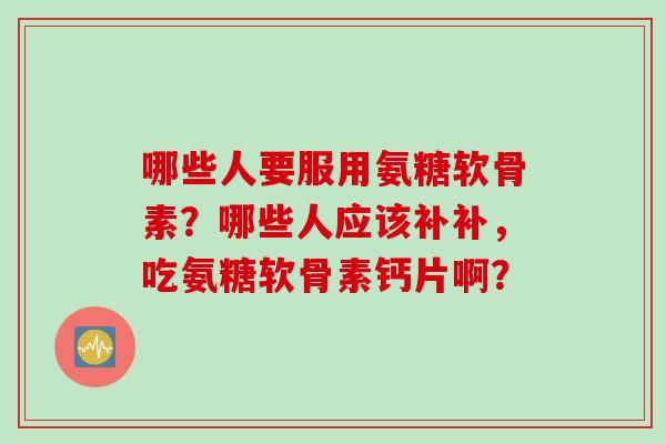 哪些人要服用氨糖软骨素？哪些人应该补补，吃氨糖软骨素钙片啊？