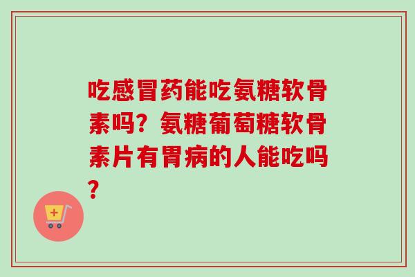 吃感冒药能吃氨糖软骨素吗？氨糖葡萄糖软骨素片有胃病的人能吃吗？