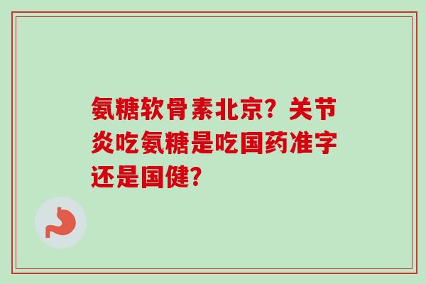 氨糖软骨素北京？关节炎吃氨糖是吃国药准字还是国健？