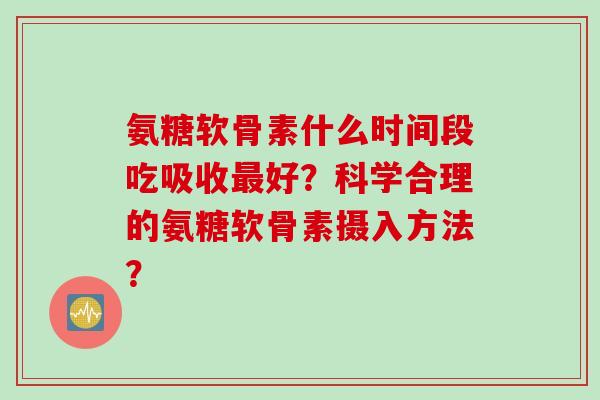 氨糖软骨素什么时间段吃吸收最好？科学合理的氨糖软骨素摄入方法？