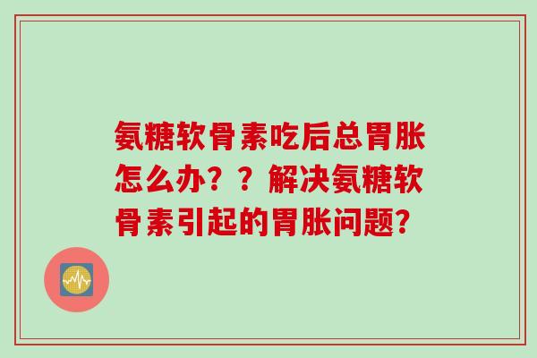 氨糖软骨素吃后总胃胀怎么办？？解决氨糖软骨素引起的胃胀问题？