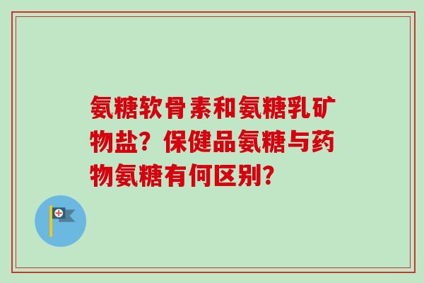 氨糖软骨素和氨糖乳矿物盐？保健品氨糖与药物氨糖有何区别？
