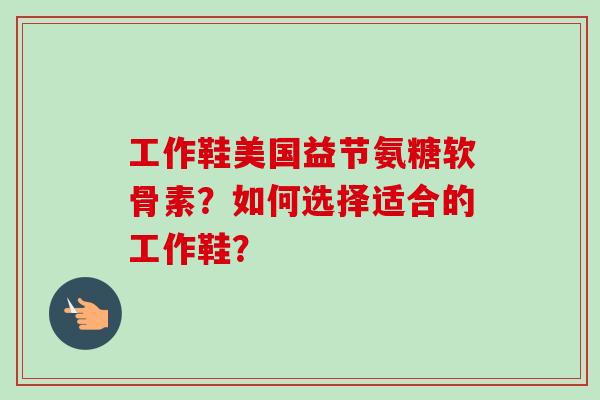 工作鞋美国益节氨糖软骨素？如何选择适合的工作鞋？