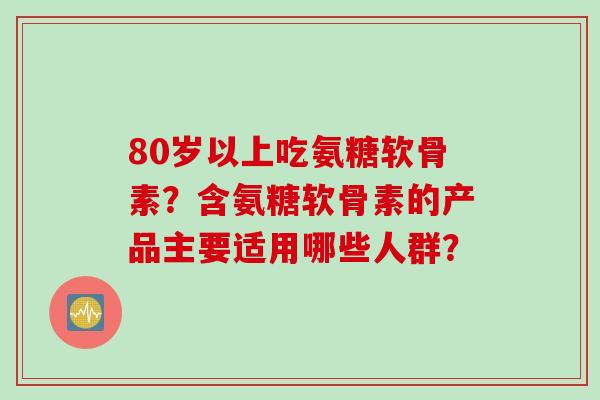 80岁以上吃氨糖软骨素?含氨糖软骨素的产品主要适用哪些人群? 80岁以上吃氨糖软骨素?含氨糖软骨素的产品主要适用哪些人群?