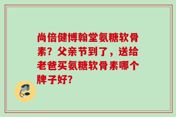 尚倍健博翰堂氨糖软骨素？父亲节到了，送给老爸买氨糖软骨素哪个牌子好？