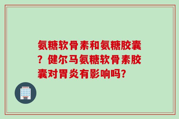 氨糖软骨素和氨糖胶囊？健尔马氨糖软骨素胶囊对胃炎有影响吗？