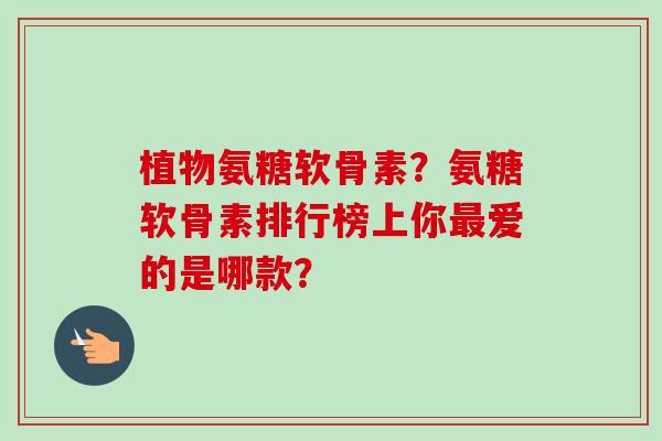 植物氨糖软骨素？氨糖软骨素排行榜上你最爱的是哪款？