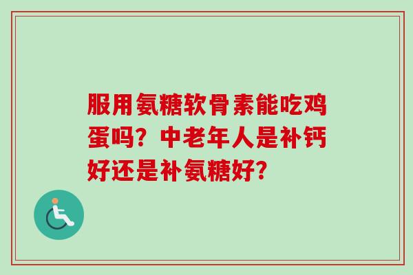 服用氨糖软骨素能吃鸡蛋吗？中老年人是补钙好还是补氨糖好？