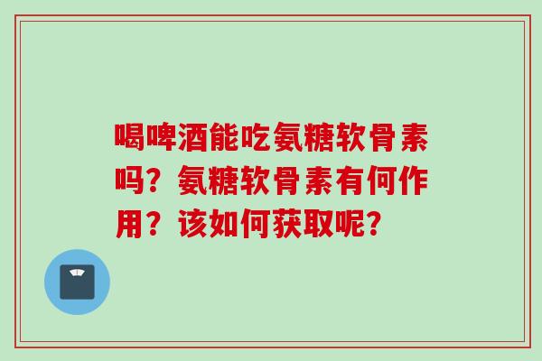 喝啤酒能吃氨糖软骨素吗？氨糖软骨素有何作用？该如何获取呢？