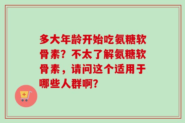 多大年龄开始吃氨糖软骨素？不太了解氨糖软骨素，请问这个适用于哪些人群啊？