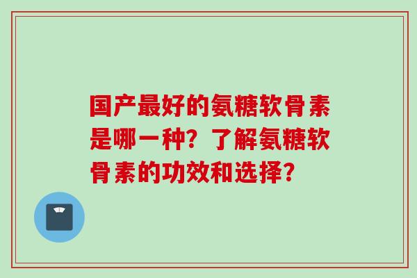 国产好的氨糖软骨素是哪一种?了解氨糖软骨素的功效和选择? 国产好的氨糖软骨素是哪一种?了解氨糖软骨素的功效和选择?