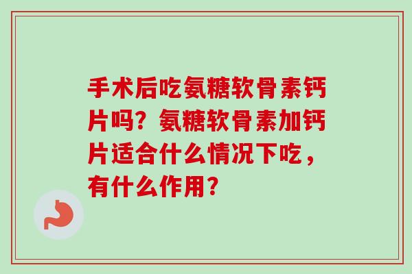 手术后吃氨糖软骨素钙片吗？氨糖软骨素加钙片适合什么情况下吃，有什么作用？