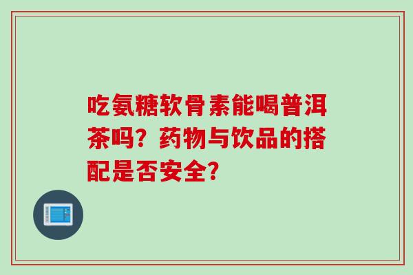 吃氨糖软骨素能喝普洱茶吗？药物与饮品的搭配是否安全？