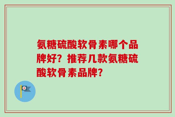 氨糖硫酸软骨素哪个品牌好？推荐几款氨糖硫酸软骨素品牌？