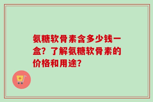 氨糖软骨素含多少钱一盒？了解氨糖软骨素的价格和用途？