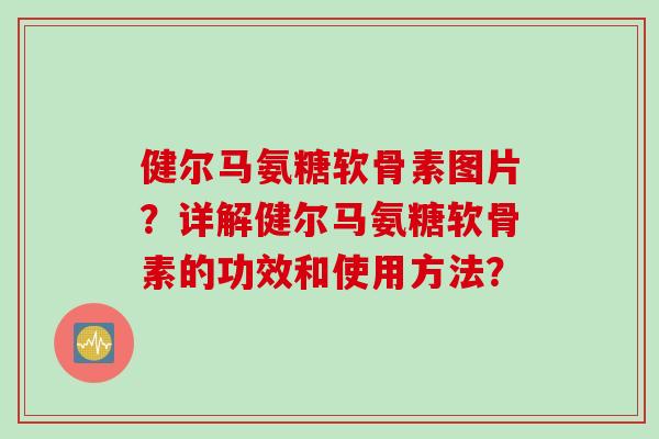 健尔马氨糖软骨素图片？详解健尔马氨糖软骨素的功效和使用方法？