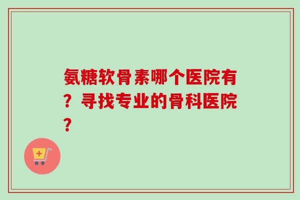 氨糖软骨素哪个医院有？寻找专业的骨科医院？