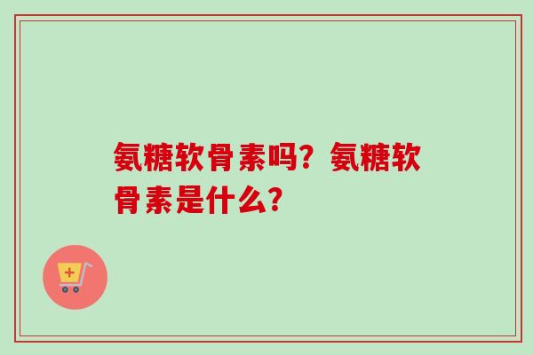 氨糖软骨素吗？氨糖软骨素是什么？