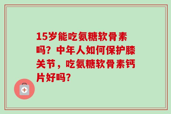 15岁能吃氨糖软骨素吗？中年人如何保护膝关节，吃氨糖软骨素钙片好吗？