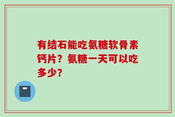有结石能吃氨糖软骨素钙片?氨糖一天可以吃多少? 有结石能吃氨糖软骨素钙片?氨糖一天可以吃多少?
