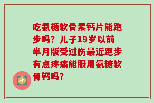 吃氨糖软骨素钙片能跑步吗？儿子19岁以前半月版受过伤最近跑步有点疼痛能服用氨糖软骨钙吗？