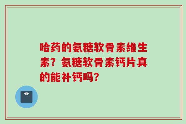 哈药的氨糖软骨素维生素？氨糖软骨素钙片真的能补钙吗？
