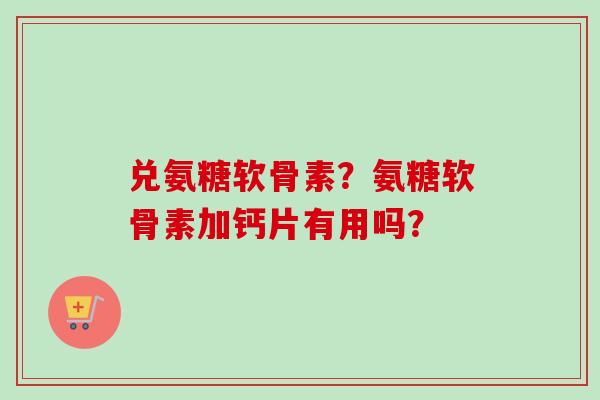兑氨糖软骨素？氨糖软骨素加钙片有用吗？