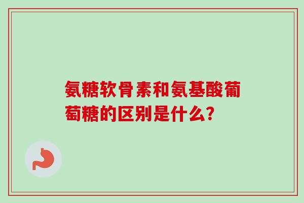 氨糖软骨素和氨基酸葡萄糖的区别是什么？