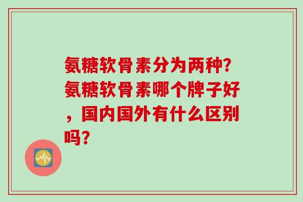 氨糖软骨素分为两种?氨糖软骨素哪个牌子好,国内国外有什么区别吗? 氨糖软骨素分为两种?氨糖软骨素哪个牌子好,国内国外有什么区别吗?