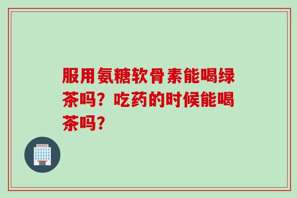 服用氨糖软骨素能喝绿茶吗？吃药的时候能喝茶吗？