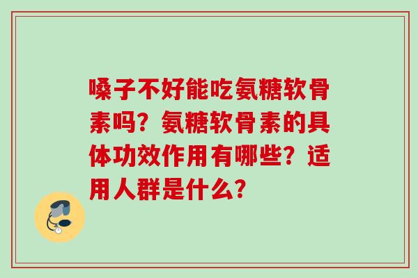 嗓子不好能吃氨糖软骨素吗？氨糖软骨素的具体功效作用有哪些？适用人群是什么？