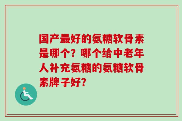 国产最好的氨糖软骨素是哪个？哪个给中老年人补充氨糖的氨糖软骨素牌子好？