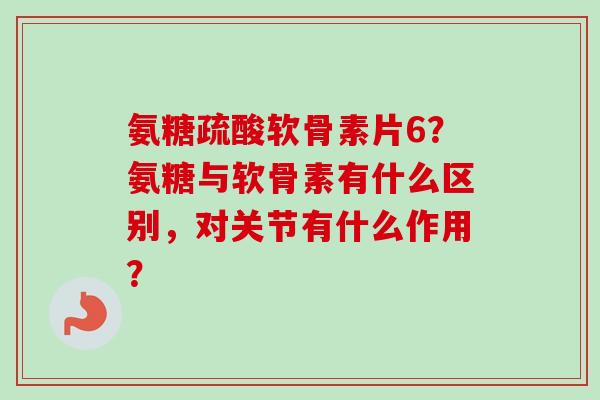 氨糖疏酸软骨素片6?氨糖与软骨素有什么区别,对关节有什么作用? 氨糖疏酸软骨素片6?氨糖与软骨素有什么区别,对关节有什么作用?