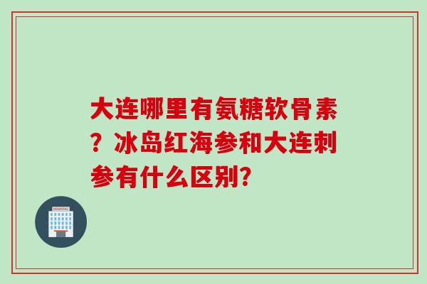 大连哪里有氨糖软骨素？冰岛红海参和大连刺参有什么区别？