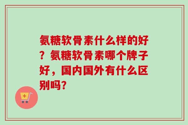 氨糖软骨素什么样的好？氨糖软骨素哪个牌子好，国内国外有什么区别吗？