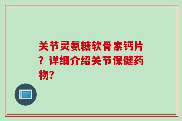 关节灵氨糖软骨素钙片？详细介绍关节保健药物？