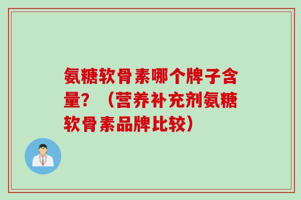 氨糖软骨素哪个牌子含量？（营养补充剂氨糖软骨素品牌比较）
