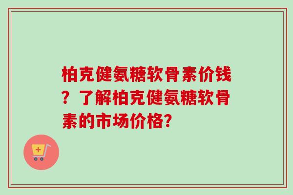 柏克健氨糖软骨素价钱？了解柏克健氨糖软骨素的市场价格？