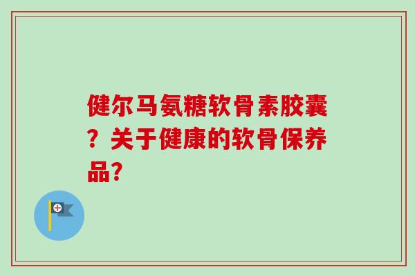 健尔马氨糖软骨素胶囊？关于健康的软骨保养品？