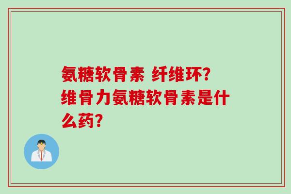 氨糖软骨素 纤维环?维骨力氨糖软骨素是什么药? 氨糖软骨素 纤维环?维骨力氨糖软骨素是什么药?
