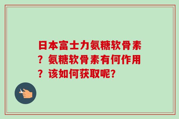 日本富士力氨糖软骨素？氨糖软骨素有何作用？该如何获取呢？