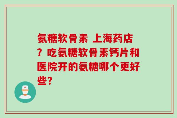 氨糖软骨素 上海药店？吃氨糖软骨素钙片和医院开的氨糖哪个更好些？