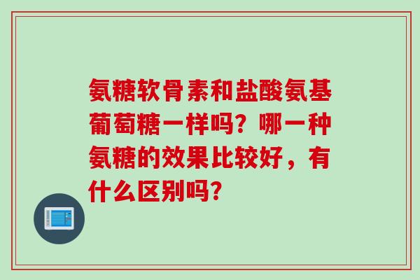 氨糖软骨素和盐酸氨基葡萄糖一样吗?哪一种氨糖的效果比较好,有什么区别吗? 氨糖软骨素和盐酸氨基葡萄糖一样吗?哪一种氨糖的效果比较好,有什么区别吗?