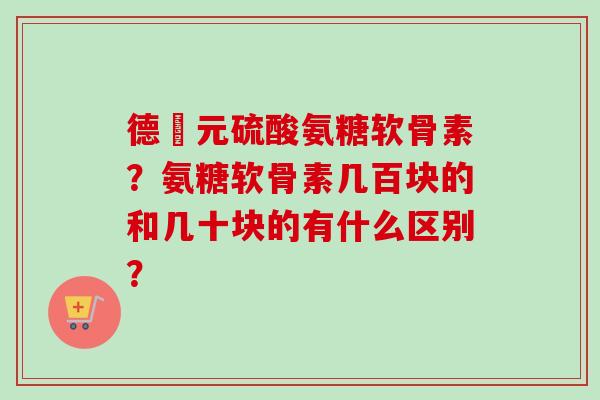 德蓇元硫酸氨糖软骨素？氨糖软骨素几百块的和几十块的有什么区别？