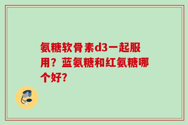 氨糖软骨素d3一起服用？蓝氨糖和红氨糖哪个好？