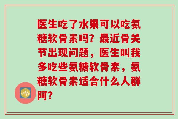 医生吃了水果可以吃氨糖软骨素吗？最近骨关节出现问题，医生叫我多吃些氨糖软骨素，氨糖软骨素适合什么人群阿？