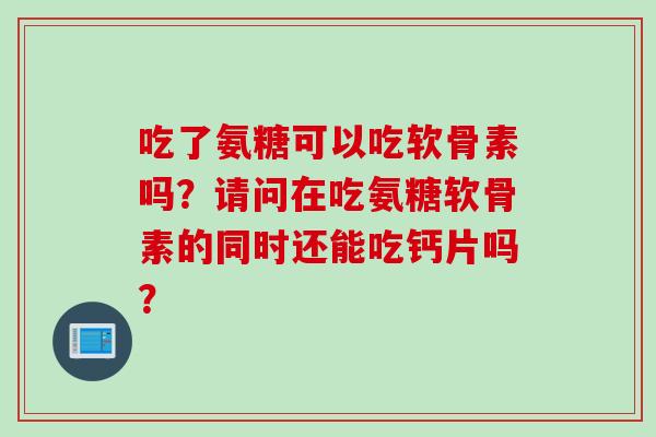 吃了氨糖可以吃软骨素吗？请问在吃氨糖软骨素的同时还能吃钙片吗？